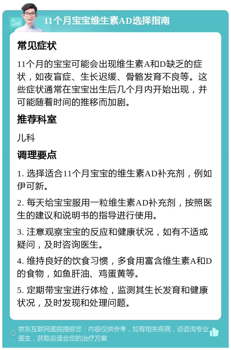 11个月宝宝维生素AD选择指南 常见症状 11个月的宝宝可能会出现维生素A和D缺乏的症状，如夜盲症、生长迟缓、骨骼发育不良等。这些症状通常在宝宝出生后几个月内开始出现，并可能随着时间的推移而加剧。 推荐科室 儿科 调理要点 1. 选择适合11个月宝宝的维生素AD补充剂，例如伊可新。 2. 每天给宝宝服用一粒维生素AD补充剂，按照医生的建议和说明书的指导进行使用。 3. 注意观察宝宝的反应和健康状况，如有不适或疑问，及时咨询医生。 4. 维持良好的饮食习惯，多食用富含维生素A和D的食物，如鱼肝油、鸡蛋黄等。 5. 定期带宝宝进行体检，监测其生长发育和健康状况，及时发现和处理问题。