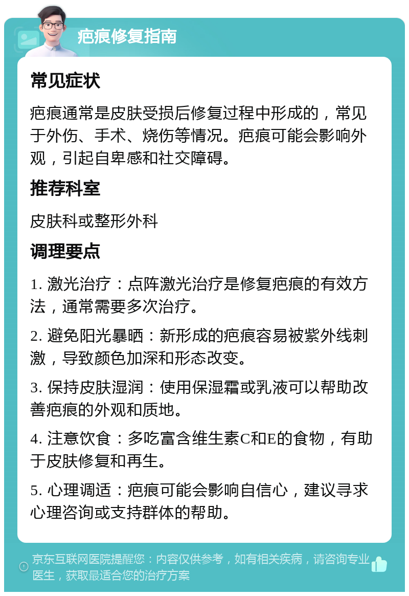 疤痕修复指南 常见症状 疤痕通常是皮肤受损后修复过程中形成的，常见于外伤、手术、烧伤等情况。疤痕可能会影响外观，引起自卑感和社交障碍。 推荐科室 皮肤科或整形外科 调理要点 1. 激光治疗：点阵激光治疗是修复疤痕的有效方法，通常需要多次治疗。 2. 避免阳光暴晒：新形成的疤痕容易被紫外线刺激，导致颜色加深和形态改变。 3. 保持皮肤湿润：使用保湿霜或乳液可以帮助改善疤痕的外观和质地。 4. 注意饮食：多吃富含维生素C和E的食物，有助于皮肤修复和再生。 5. 心理调适：疤痕可能会影响自信心，建议寻求心理咨询或支持群体的帮助。