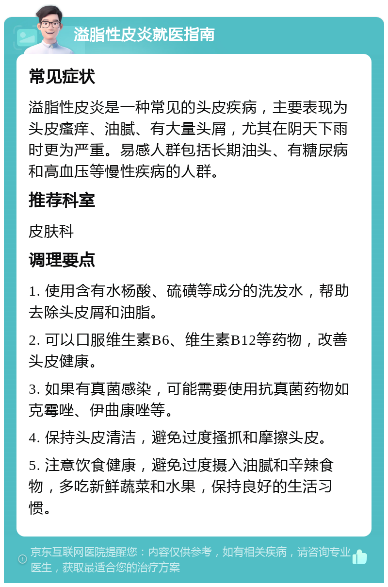 溢脂性皮炎就医指南 常见症状 溢脂性皮炎是一种常见的头皮疾病，主要表现为头皮瘙痒、油腻、有大量头屑，尤其在阴天下雨时更为严重。易感人群包括长期油头、有糖尿病和高血压等慢性疾病的人群。 推荐科室 皮肤科 调理要点 1. 使用含有水杨酸、硫磺等成分的洗发水，帮助去除头皮屑和油脂。 2. 可以口服维生素B6、维生素B12等药物，改善头皮健康。 3. 如果有真菌感染，可能需要使用抗真菌药物如克霉唑、伊曲康唑等。 4. 保持头皮清洁，避免过度搔抓和摩擦头皮。 5. 注意饮食健康，避免过度摄入油腻和辛辣食物，多吃新鲜蔬菜和水果，保持良好的生活习惯。