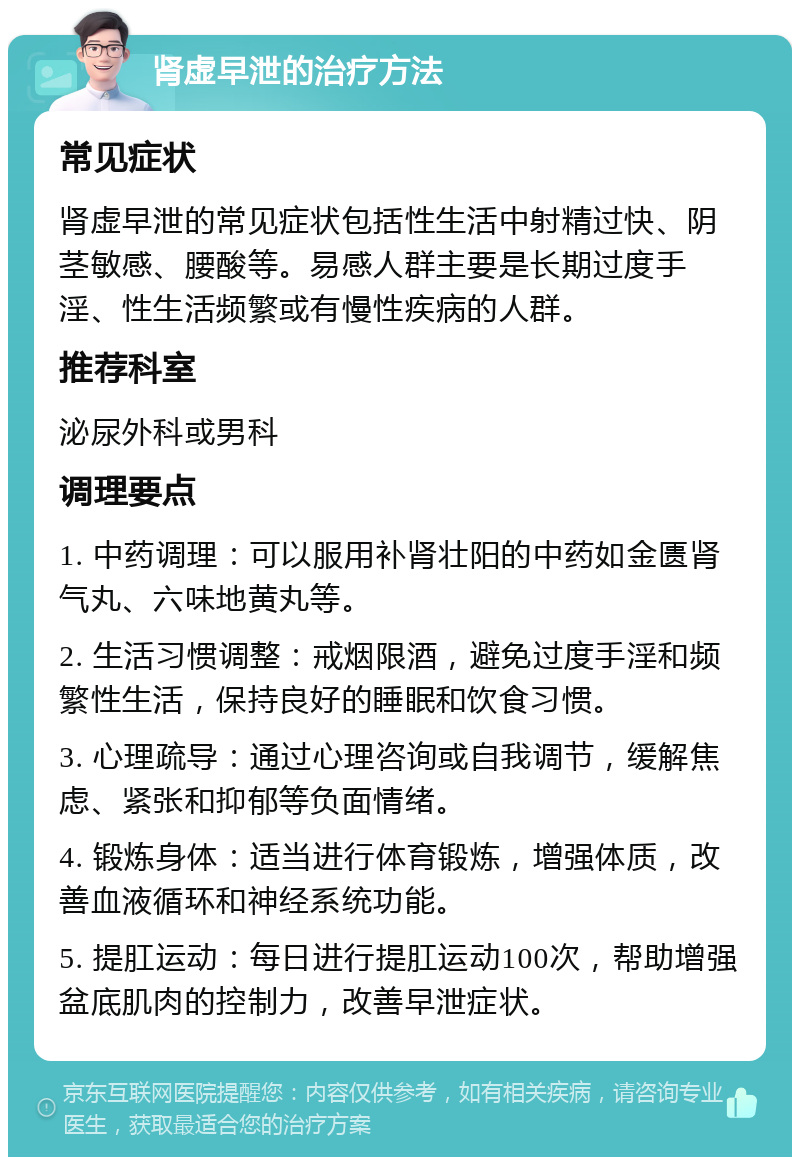 肾虚早泄的治疗方法 常见症状 肾虚早泄的常见症状包括性生活中射精过快、阴茎敏感、腰酸等。易感人群主要是长期过度手淫、性生活频繁或有慢性疾病的人群。 推荐科室 泌尿外科或男科 调理要点 1. 中药调理：可以服用补肾壮阳的中药如金匮肾气丸、六味地黄丸等。 2. 生活习惯调整：戒烟限酒，避免过度手淫和频繁性生活，保持良好的睡眠和饮食习惯。 3. 心理疏导：通过心理咨询或自我调节，缓解焦虑、紧张和抑郁等负面情绪。 4. 锻炼身体：适当进行体育锻炼，增强体质，改善血液循环和神经系统功能。 5. 提肛运动：每日进行提肛运动100次，帮助增强盆底肌肉的控制力，改善早泄症状。