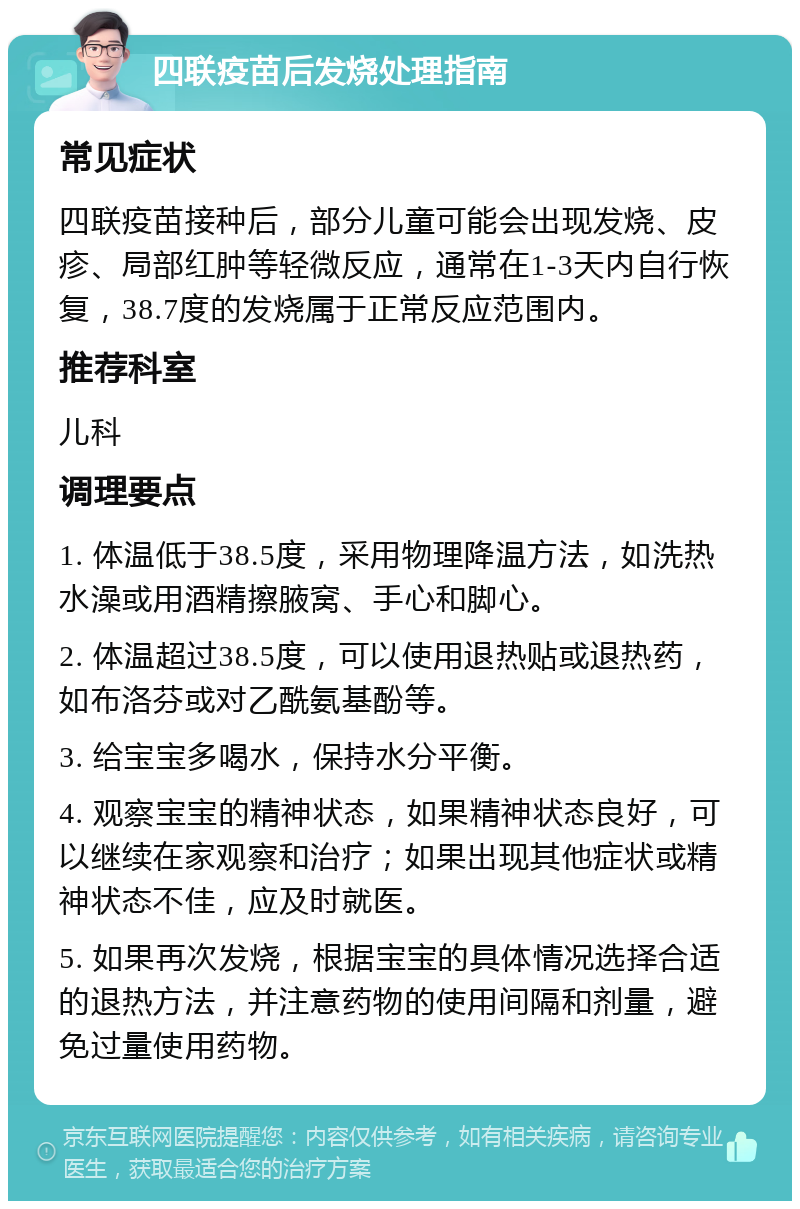 四联疫苗后发烧处理指南 常见症状 四联疫苗接种后，部分儿童可能会出现发烧、皮疹、局部红肿等轻微反应，通常在1-3天内自行恢复，38.7度的发烧属于正常反应范围内。 推荐科室 儿科 调理要点 1. 体温低于38.5度，采用物理降温方法，如洗热水澡或用酒精擦腋窝、手心和脚心。 2. 体温超过38.5度，可以使用退热贴或退热药，如布洛芬或对乙酰氨基酚等。 3. 给宝宝多喝水，保持水分平衡。 4. 观察宝宝的精神状态，如果精神状态良好，可以继续在家观察和治疗；如果出现其他症状或精神状态不佳，应及时就医。 5. 如果再次发烧，根据宝宝的具体情况选择合适的退热方法，并注意药物的使用间隔和剂量，避免过量使用药物。