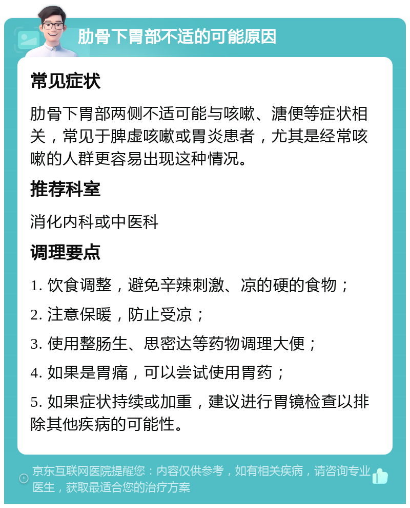 肋骨下胃部不适的可能原因 常见症状 肋骨下胃部两侧不适可能与咳嗽、溏便等症状相关，常见于脾虚咳嗽或胃炎患者，尤其是经常咳嗽的人群更容易出现这种情况。 推荐科室 消化内科或中医科 调理要点 1. 饮食调整，避免辛辣刺激、凉的硬的食物； 2. 注意保暖，防止受凉； 3. 使用整肠生、思密达等药物调理大便； 4. 如果是胃痛，可以尝试使用胃药； 5. 如果症状持续或加重，建议进行胃镜检查以排除其他疾病的可能性。