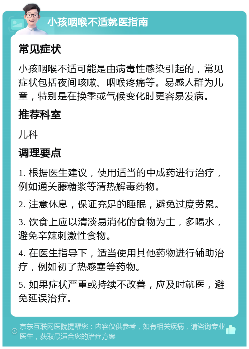 小孩咽喉不适就医指南 常见症状 小孩咽喉不适可能是由病毒性感染引起的，常见症状包括夜间咳嗽、咽喉疼痛等。易感人群为儿童，特别是在换季或气候变化时更容易发病。 推荐科室 儿科 调理要点 1. 根据医生建议，使用适当的中成药进行治疗，例如通关藤糖浆等清热解毒药物。 2. 注意休息，保证充足的睡眠，避免过度劳累。 3. 饮食上应以清淡易消化的食物为主，多喝水，避免辛辣刺激性食物。 4. 在医生指导下，适当使用其他药物进行辅助治疗，例如初了热感塞等药物。 5. 如果症状严重或持续不改善，应及时就医，避免延误治疗。