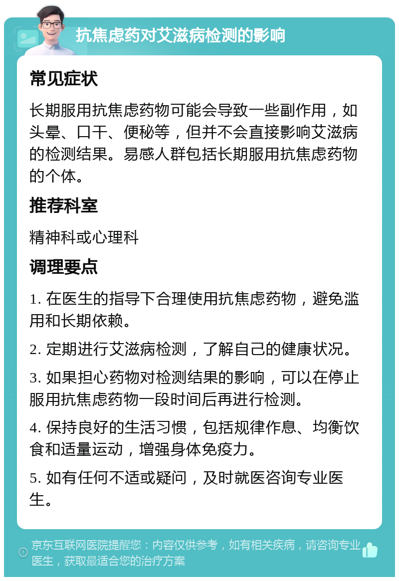 抗焦虑药对艾滋病检测的影响 常见症状 长期服用抗焦虑药物可能会导致一些副作用，如头晕、口干、便秘等，但并不会直接影响艾滋病的检测结果。易感人群包括长期服用抗焦虑药物的个体。 推荐科室 精神科或心理科 调理要点 1. 在医生的指导下合理使用抗焦虑药物，避免滥用和长期依赖。 2. 定期进行艾滋病检测，了解自己的健康状况。 3. 如果担心药物对检测结果的影响，可以在停止服用抗焦虑药物一段时间后再进行检测。 4. 保持良好的生活习惯，包括规律作息、均衡饮食和适量运动，增强身体免疫力。 5. 如有任何不适或疑问，及时就医咨询专业医生。