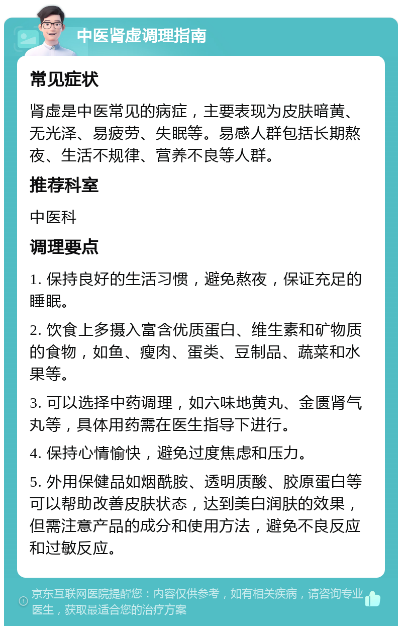 中医肾虚调理指南 常见症状 肾虚是中医常见的病症，主要表现为皮肤暗黄、无光泽、易疲劳、失眠等。易感人群包括长期熬夜、生活不规律、营养不良等人群。 推荐科室 中医科 调理要点 1. 保持良好的生活习惯，避免熬夜，保证充足的睡眠。 2. 饮食上多摄入富含优质蛋白、维生素和矿物质的食物，如鱼、瘦肉、蛋类、豆制品、蔬菜和水果等。 3. 可以选择中药调理，如六味地黄丸、金匮肾气丸等，具体用药需在医生指导下进行。 4. 保持心情愉快，避免过度焦虑和压力。 5. 外用保健品如烟酰胺、透明质酸、胶原蛋白等可以帮助改善皮肤状态，达到美白润肤的效果，但需注意产品的成分和使用方法，避免不良反应和过敏反应。