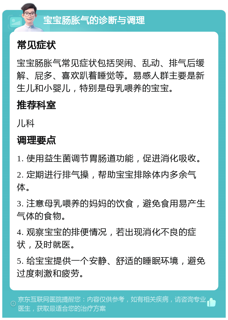 宝宝肠胀气的诊断与调理 常见症状 宝宝肠胀气常见症状包括哭闹、乱动、排气后缓解、屁多、喜欢趴着睡觉等。易感人群主要是新生儿和小婴儿，特别是母乳喂养的宝宝。 推荐科室 儿科 调理要点 1. 使用益生菌调节胃肠道功能，促进消化吸收。 2. 定期进行排气操，帮助宝宝排除体内多余气体。 3. 注意母乳喂养的妈妈的饮食，避免食用易产生气体的食物。 4. 观察宝宝的排便情况，若出现消化不良的症状，及时就医。 5. 给宝宝提供一个安静、舒适的睡眠环境，避免过度刺激和疲劳。