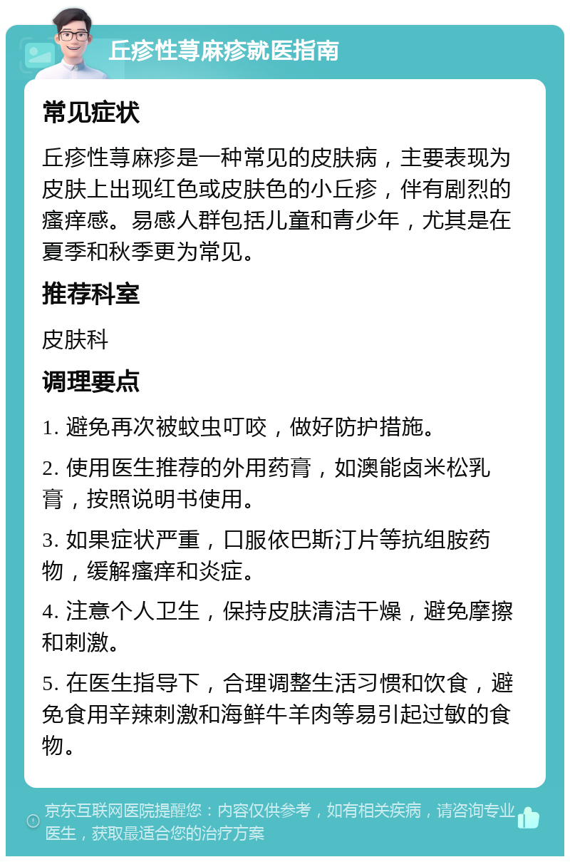 丘疹性荨麻疹就医指南 常见症状 丘疹性荨麻疹是一种常见的皮肤病，主要表现为皮肤上出现红色或皮肤色的小丘疹，伴有剧烈的瘙痒感。易感人群包括儿童和青少年，尤其是在夏季和秋季更为常见。 推荐科室 皮肤科 调理要点 1. 避免再次被蚊虫叮咬，做好防护措施。 2. 使用医生推荐的外用药膏，如澳能卤米松乳膏，按照说明书使用。 3. 如果症状严重，口服依巴斯汀片等抗组胺药物，缓解瘙痒和炎症。 4. 注意个人卫生，保持皮肤清洁干燥，避免摩擦和刺激。 5. 在医生指导下，合理调整生活习惯和饮食，避免食用辛辣刺激和海鲜牛羊肉等易引起过敏的食物。