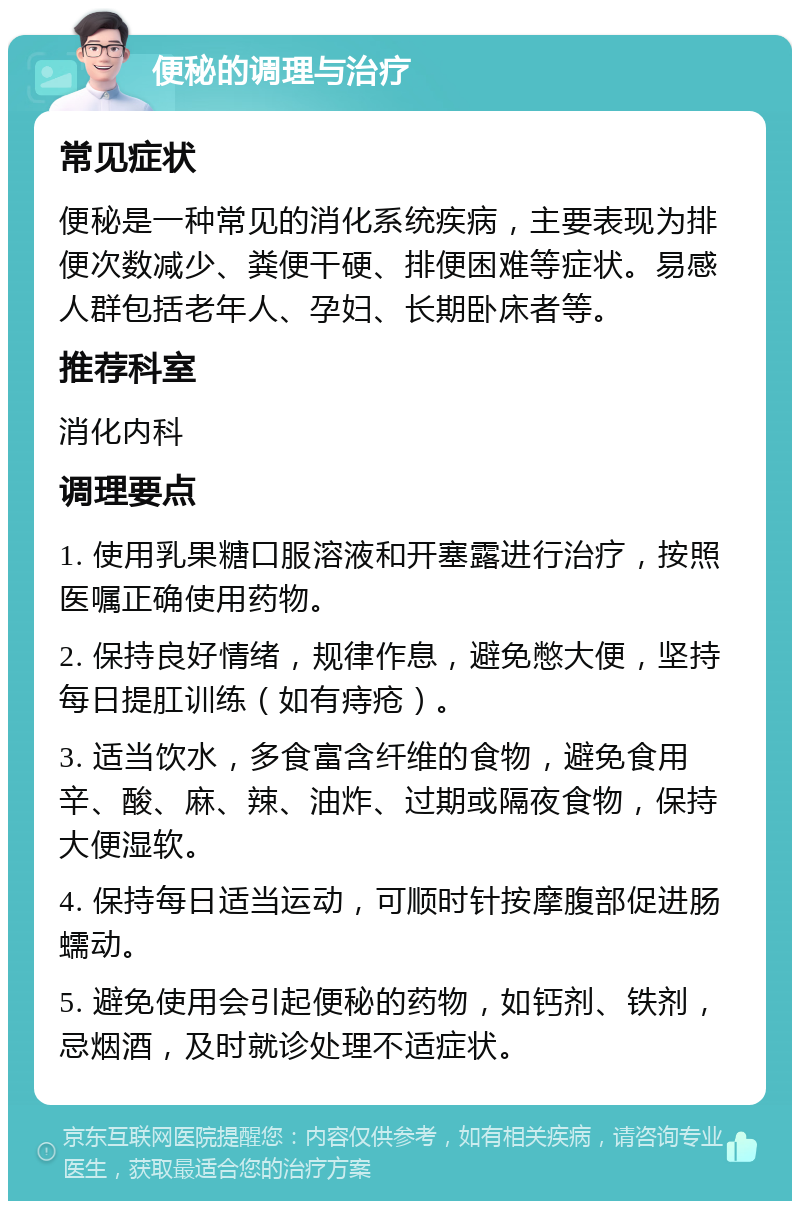 便秘的调理与治疗 常见症状 便秘是一种常见的消化系统疾病，主要表现为排便次数减少、粪便干硬、排便困难等症状。易感人群包括老年人、孕妇、长期卧床者等。 推荐科室 消化内科 调理要点 1. 使用乳果糖口服溶液和开塞露进行治疗，按照医嘱正确使用药物。 2. 保持良好情绪，规律作息，避免憋大便，坚持每日提肛训练（如有痔疮）。 3. 适当饮水，多食富含纤维的食物，避免食用辛、酸、麻、辣、油炸、过期或隔夜食物，保持大便湿软。 4. 保持每日适当运动，可顺时针按摩腹部促进肠蠕动。 5. 避免使用会引起便秘的药物，如钙剂、铁剂，忌烟酒，及时就诊处理不适症状。