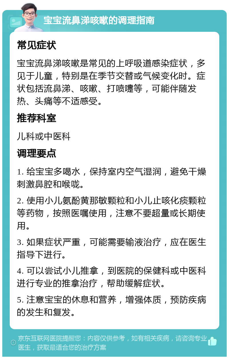 宝宝流鼻涕咳嗽的调理指南 常见症状 宝宝流鼻涕咳嗽是常见的上呼吸道感染症状，多见于儿童，特别是在季节交替或气候变化时。症状包括流鼻涕、咳嗽、打喷嚏等，可能伴随发热、头痛等不适感受。 推荐科室 儿科或中医科 调理要点 1. 给宝宝多喝水，保持室内空气湿润，避免干燥刺激鼻腔和喉咙。 2. 使用小儿氨酚黄那敏颗粒和小儿止咳化痰颗粒等药物，按照医嘱使用，注意不要超量或长期使用。 3. 如果症状严重，可能需要输液治疗，应在医生指导下进行。 4. 可以尝试小儿推拿，到医院的保健科或中医科进行专业的推拿治疗，帮助缓解症状。 5. 注意宝宝的休息和营养，增强体质，预防疾病的发生和复发。