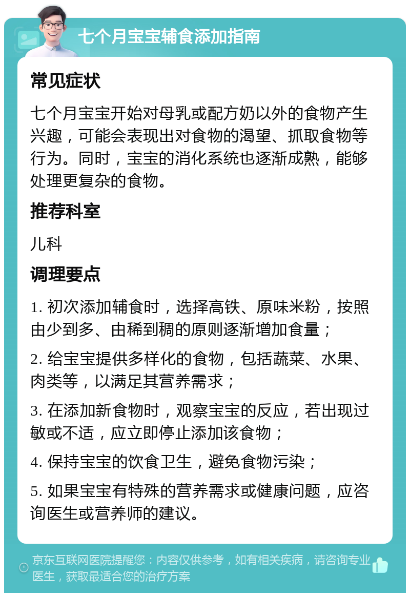 七个月宝宝辅食添加指南 常见症状 七个月宝宝开始对母乳或配方奶以外的食物产生兴趣，可能会表现出对食物的渴望、抓取食物等行为。同时，宝宝的消化系统也逐渐成熟，能够处理更复杂的食物。 推荐科室 儿科 调理要点 1. 初次添加辅食时，选择高铁、原味米粉，按照由少到多、由稀到稠的原则逐渐增加食量； 2. 给宝宝提供多样化的食物，包括蔬菜、水果、肉类等，以满足其营养需求； 3. 在添加新食物时，观察宝宝的反应，若出现过敏或不适，应立即停止添加该食物； 4. 保持宝宝的饮食卫生，避免食物污染； 5. 如果宝宝有特殊的营养需求或健康问题，应咨询医生或营养师的建议。