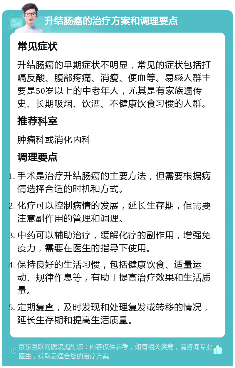 升结肠癌的治疗方案和调理要点 常见症状 升结肠癌的早期症状不明显，常见的症状包括打嗝反酸、腹部疼痛、消瘦、便血等。易感人群主要是50岁以上的中老年人，尤其是有家族遗传史、长期吸烟、饮酒、不健康饮食习惯的人群。 推荐科室 肿瘤科或消化内科 调理要点 手术是治疗升结肠癌的主要方法，但需要根据病情选择合适的时机和方式。 化疗可以控制病情的发展，延长生存期，但需要注意副作用的管理和调理。 中药可以辅助治疗，缓解化疗的副作用，增强免疫力，需要在医生的指导下使用。 保持良好的生活习惯，包括健康饮食、适量运动、规律作息等，有助于提高治疗效果和生活质量。 定期复查，及时发现和处理复发或转移的情况，延长生存期和提高生活质量。