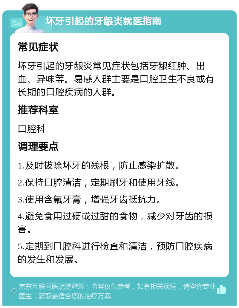 坏牙引起的牙龈炎就医指南 常见症状 坏牙引起的牙龈炎常见症状包括牙龈红肿、出血、异味等。易感人群主要是口腔卫生不良或有长期的口腔疾病的人群。 推荐科室 口腔科 调理要点 1.及时拔除坏牙的残根，防止感染扩散。 2.保持口腔清洁，定期刷牙和使用牙线。 3.使用含氟牙膏，增强牙齿抵抗力。 4.避免食用过硬或过甜的食物，减少对牙齿的损害。 5.定期到口腔科进行检查和清洁，预防口腔疾病的发生和发展。