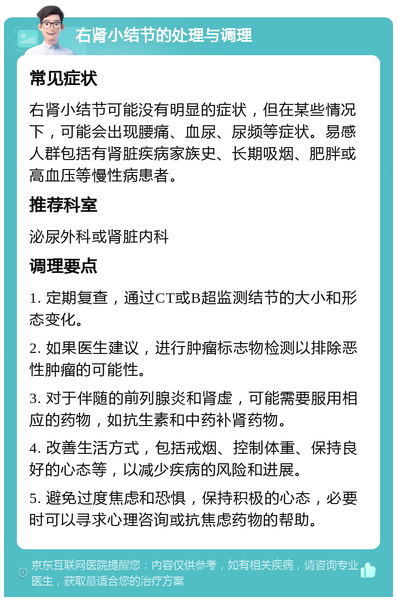 右肾小结节的处理与调理 常见症状 右肾小结节可能没有明显的症状，但在某些情况下，可能会出现腰痛、血尿、尿频等症状。易感人群包括有肾脏疾病家族史、长期吸烟、肥胖或高血压等慢性病患者。 推荐科室 泌尿外科或肾脏内科 调理要点 1. 定期复查，通过CT或B超监测结节的大小和形态变化。 2. 如果医生建议，进行肿瘤标志物检测以排除恶性肿瘤的可能性。 3. 对于伴随的前列腺炎和肾虚，可能需要服用相应的药物，如抗生素和中药补肾药物。 4. 改善生活方式，包括戒烟、控制体重、保持良好的心态等，以减少疾病的风险和进展。 5. 避免过度焦虑和恐惧，保持积极的心态，必要时可以寻求心理咨询或抗焦虑药物的帮助。