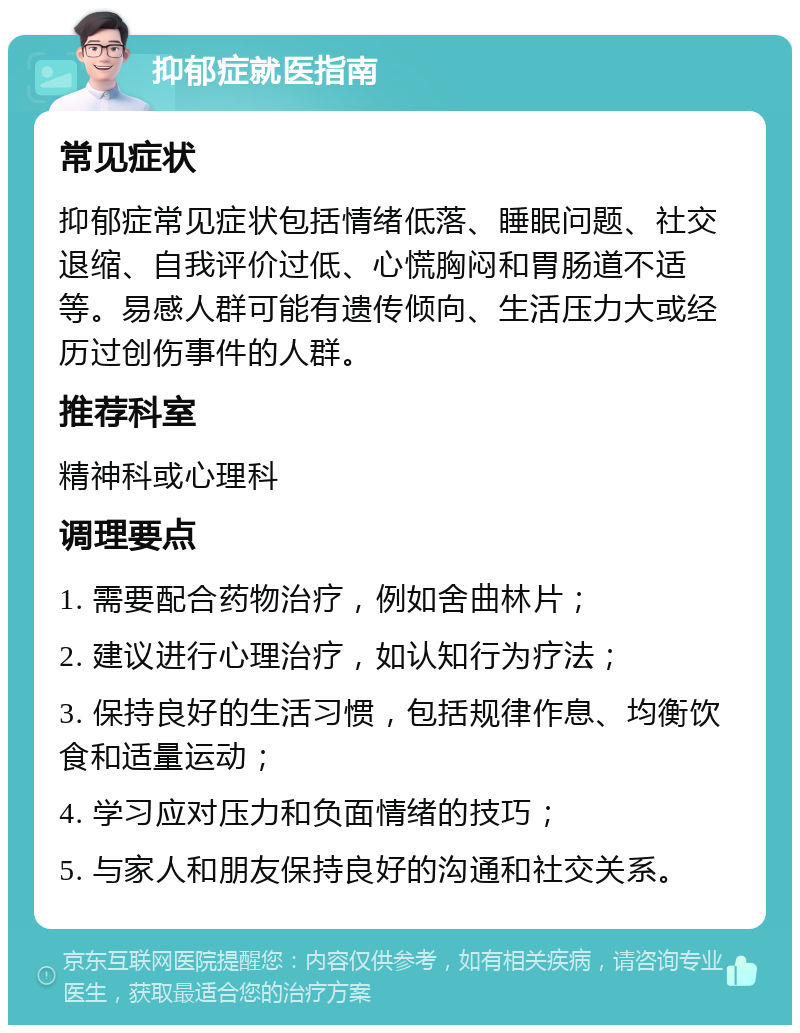 抑郁症就医指南 常见症状 抑郁症常见症状包括情绪低落、睡眠问题、社交退缩、自我评价过低、心慌胸闷和胃肠道不适等。易感人群可能有遗传倾向、生活压力大或经历过创伤事件的人群。 推荐科室 精神科或心理科 调理要点 1. 需要配合药物治疗，例如舍曲林片； 2. 建议进行心理治疗，如认知行为疗法； 3. 保持良好的生活习惯，包括规律作息、均衡饮食和适量运动； 4. 学习应对压力和负面情绪的技巧； 5. 与家人和朋友保持良好的沟通和社交关系。