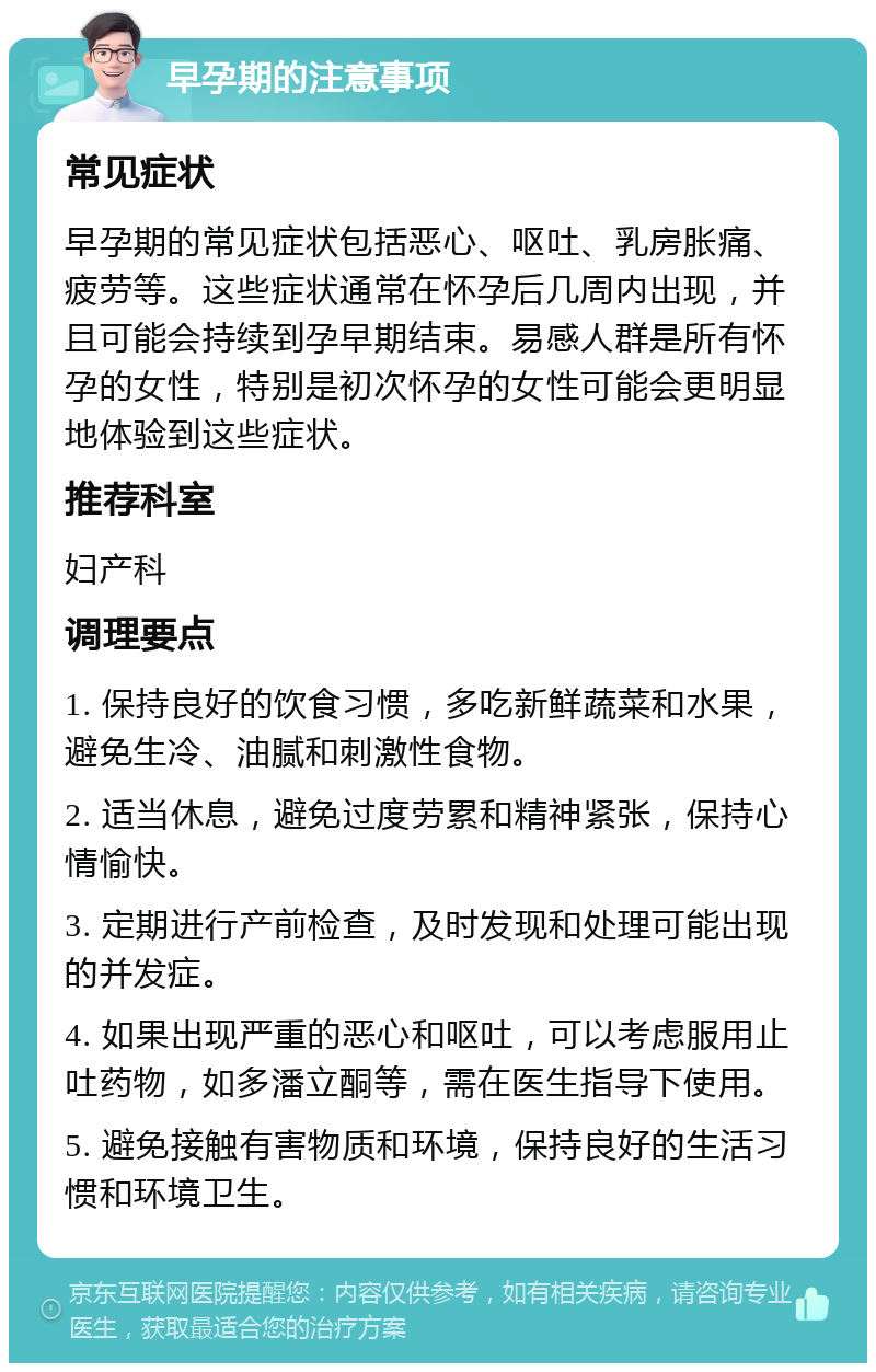 早孕期的注意事项 常见症状 早孕期的常见症状包括恶心、呕吐、乳房胀痛、疲劳等。这些症状通常在怀孕后几周内出现，并且可能会持续到孕早期结束。易感人群是所有怀孕的女性，特别是初次怀孕的女性可能会更明显地体验到这些症状。 推荐科室 妇产科 调理要点 1. 保持良好的饮食习惯，多吃新鲜蔬菜和水果，避免生冷、油腻和刺激性食物。 2. 适当休息，避免过度劳累和精神紧张，保持心情愉快。 3. 定期进行产前检查，及时发现和处理可能出现的并发症。 4. 如果出现严重的恶心和呕吐，可以考虑服用止吐药物，如多潘立酮等，需在医生指导下使用。 5. 避免接触有害物质和环境，保持良好的生活习惯和环境卫生。