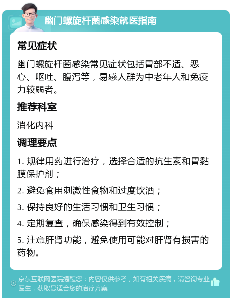 幽门螺旋杆菌感染就医指南 常见症状 幽门螺旋杆菌感染常见症状包括胃部不适、恶心、呕吐、腹泻等，易感人群为中老年人和免疫力较弱者。 推荐科室 消化内科 调理要点 1. 规律用药进行治疗，选择合适的抗生素和胃黏膜保护剂； 2. 避免食用刺激性食物和过度饮酒； 3. 保持良好的生活习惯和卫生习惯； 4. 定期复查，确保感染得到有效控制； 5. 注意肝肾功能，避免使用可能对肝肾有损害的药物。