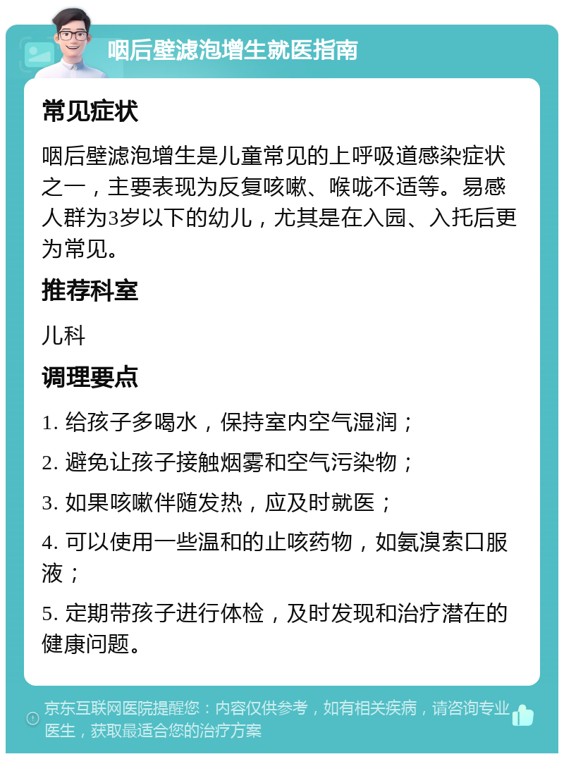 咽后壁滤泡增生就医指南 常见症状 咽后壁滤泡增生是儿童常见的上呼吸道感染症状之一，主要表现为反复咳嗽、喉咙不适等。易感人群为3岁以下的幼儿，尤其是在入园、入托后更为常见。 推荐科室 儿科 调理要点 1. 给孩子多喝水，保持室内空气湿润； 2. 避免让孩子接触烟雾和空气污染物； 3. 如果咳嗽伴随发热，应及时就医； 4. 可以使用一些温和的止咳药物，如氨溴索口服液； 5. 定期带孩子进行体检，及时发现和治疗潜在的健康问题。