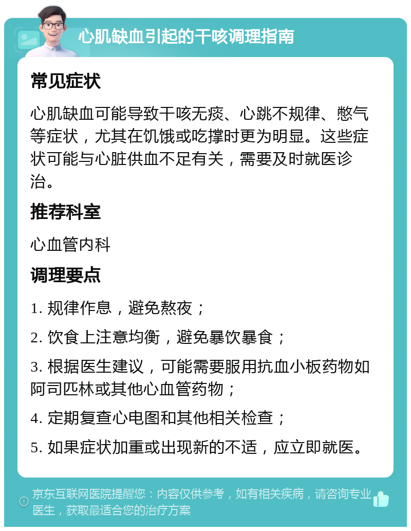 心肌缺血引起的干咳调理指南 常见症状 心肌缺血可能导致干咳无痰、心跳不规律、憋气等症状，尤其在饥饿或吃撑时更为明显。这些症状可能与心脏供血不足有关，需要及时就医诊治。 推荐科室 心血管内科 调理要点 1. 规律作息，避免熬夜； 2. 饮食上注意均衡，避免暴饮暴食； 3. 根据医生建议，可能需要服用抗血小板药物如阿司匹林或其他心血管药物； 4. 定期复查心电图和其他相关检查； 5. 如果症状加重或出现新的不适，应立即就医。