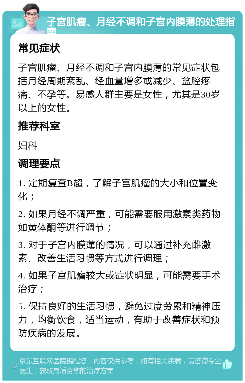 子宫肌瘤、月经不调和子宫内膜薄的处理指南 常见症状 子宫肌瘤、月经不调和子宫内膜薄的常见症状包括月经周期紊乱、经血量增多或减少、盆腔疼痛、不孕等。易感人群主要是女性，尤其是30岁以上的女性。 推荐科室 妇科 调理要点 1. 定期复查B超，了解子宫肌瘤的大小和位置变化； 2. 如果月经不调严重，可能需要服用激素类药物如黄体酮等进行调节； 3. 对于子宫内膜薄的情况，可以通过补充雌激素、改善生活习惯等方式进行调理； 4. 如果子宫肌瘤较大或症状明显，可能需要手术治疗； 5. 保持良好的生活习惯，避免过度劳累和精神压力，均衡饮食，适当运动，有助于改善症状和预防疾病的发展。