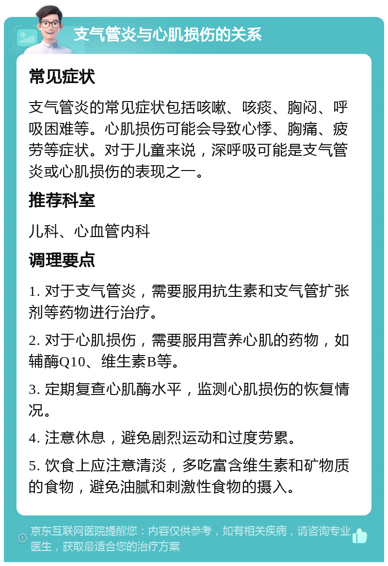 支气管炎与心肌损伤的关系 常见症状 支气管炎的常见症状包括咳嗽、咳痰、胸闷、呼吸困难等。心肌损伤可能会导致心悸、胸痛、疲劳等症状。对于儿童来说，深呼吸可能是支气管炎或心肌损伤的表现之一。 推荐科室 儿科、心血管内科 调理要点 1. 对于支气管炎，需要服用抗生素和支气管扩张剂等药物进行治疗。 2. 对于心肌损伤，需要服用营养心肌的药物，如辅酶Q10、维生素B等。 3. 定期复查心肌酶水平，监测心肌损伤的恢复情况。 4. 注意休息，避免剧烈运动和过度劳累。 5. 饮食上应注意清淡，多吃富含维生素和矿物质的食物，避免油腻和刺激性食物的摄入。