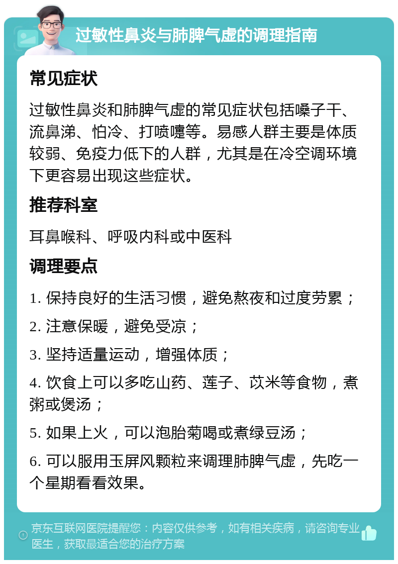 过敏性鼻炎与肺脾气虚的调理指南 常见症状 过敏性鼻炎和肺脾气虚的常见症状包括嗓子干、流鼻涕、怕冷、打喷嚏等。易感人群主要是体质较弱、免疫力低下的人群，尤其是在冷空调环境下更容易出现这些症状。 推荐科室 耳鼻喉科、呼吸内科或中医科 调理要点 1. 保持良好的生活习惯，避免熬夜和过度劳累； 2. 注意保暖，避免受凉； 3. 坚持适量运动，增强体质； 4. 饮食上可以多吃山药、莲子、苡米等食物，煮粥或煲汤； 5. 如果上火，可以泡胎菊喝或煮绿豆汤； 6. 可以服用玉屏风颗粒来调理肺脾气虚，先吃一个星期看看效果。