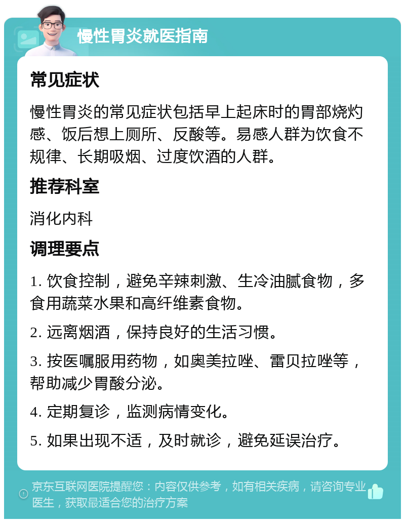 慢性胃炎就医指南 常见症状 慢性胃炎的常见症状包括早上起床时的胃部烧灼感、饭后想上厕所、反酸等。易感人群为饮食不规律、长期吸烟、过度饮酒的人群。 推荐科室 消化内科 调理要点 1. 饮食控制，避免辛辣刺激、生冷油腻食物，多食用蔬菜水果和高纤维素食物。 2. 远离烟酒，保持良好的生活习惯。 3. 按医嘱服用药物，如奥美拉唑、雷贝拉唑等，帮助减少胃酸分泌。 4. 定期复诊，监测病情变化。 5. 如果出现不适，及时就诊，避免延误治疗。