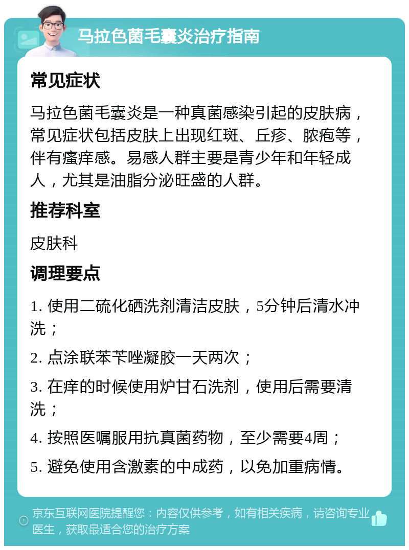 马拉色菌毛囊炎治疗指南 常见症状 马拉色菌毛囊炎是一种真菌感染引起的皮肤病，常见症状包括皮肤上出现红斑、丘疹、脓疱等，伴有瘙痒感。易感人群主要是青少年和年轻成人，尤其是油脂分泌旺盛的人群。 推荐科室 皮肤科 调理要点 1. 使用二硫化硒洗剂清洁皮肤，5分钟后清水冲洗； 2. 点涂联苯苄唑凝胶一天两次； 3. 在痒的时候使用炉甘石洗剂，使用后需要清洗； 4. 按照医嘱服用抗真菌药物，至少需要4周； 5. 避免使用含激素的中成药，以免加重病情。