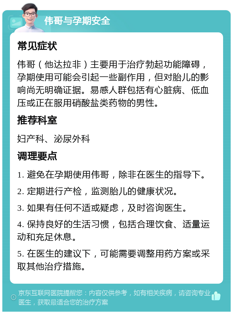 伟哥与孕期安全 常见症状 伟哥（他达拉非）主要用于治疗勃起功能障碍，孕期使用可能会引起一些副作用，但对胎儿的影响尚无明确证据。易感人群包括有心脏病、低血压或正在服用硝酸盐类药物的男性。 推荐科室 妇产科、泌尿外科 调理要点 1. 避免在孕期使用伟哥，除非在医生的指导下。 2. 定期进行产检，监测胎儿的健康状况。 3. 如果有任何不适或疑虑，及时咨询医生。 4. 保持良好的生活习惯，包括合理饮食、适量运动和充足休息。 5. 在医生的建议下，可能需要调整用药方案或采取其他治疗措施。