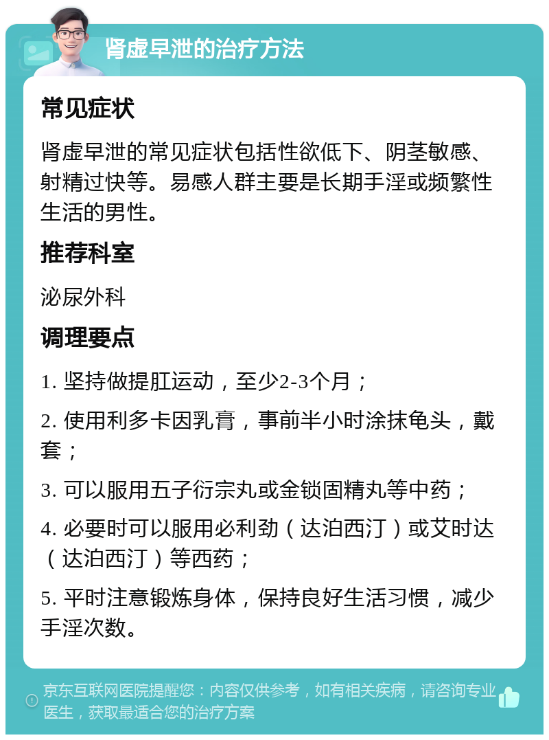 肾虚早泄的治疗方法 常见症状 肾虚早泄的常见症状包括性欲低下、阴茎敏感、射精过快等。易感人群主要是长期手淫或频繁性生活的男性。 推荐科室 泌尿外科 调理要点 1. 坚持做提肛运动，至少2-3个月； 2. 使用利多卡因乳膏，事前半小时涂抹龟头，戴套； 3. 可以服用五子衍宗丸或金锁固精丸等中药； 4. 必要时可以服用必利劲（达泊西汀）或艾时达（达泊西汀）等西药； 5. 平时注意锻炼身体，保持良好生活习惯，减少手淫次数。