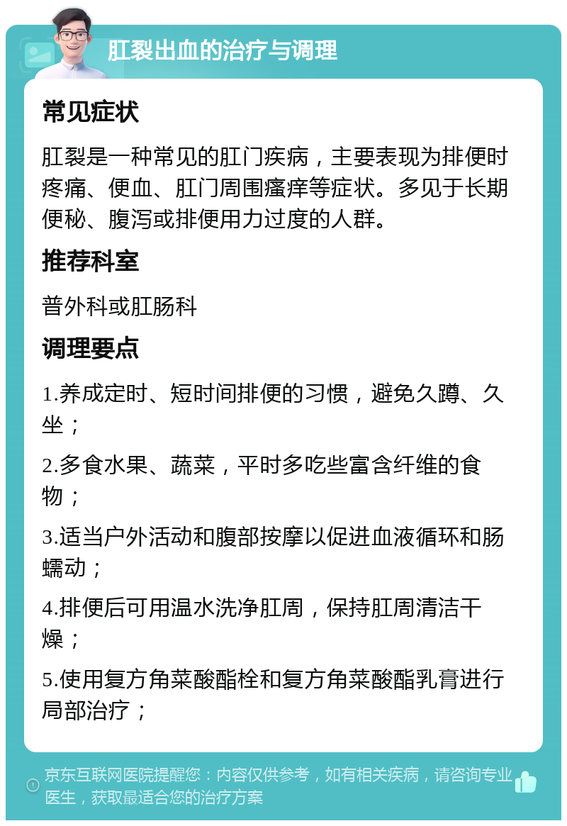 肛裂出血的治疗与调理 常见症状 肛裂是一种常见的肛门疾病，主要表现为排便时疼痛、便血、肛门周围瘙痒等症状。多见于长期便秘、腹泻或排便用力过度的人群。 推荐科室 普外科或肛肠科 调理要点 1.养成定时、短时间排便的习惯，避免久蹲、久坐； 2.多食水果、蔬菜，平时多吃些富含纤维的食物； 3.适当户外活动和腹部按摩以促进血液循环和肠蠕动； 4.排便后可用温水洗净肛周，保持肛周清洁干燥； 5.使用复方角菜酸酯栓和复方角菜酸酯乳膏进行局部治疗；