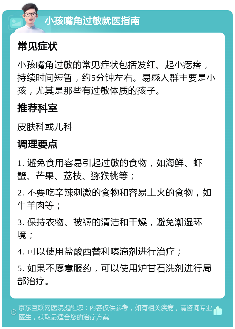 小孩嘴角过敏就医指南 常见症状 小孩嘴角过敏的常见症状包括发红、起小疙瘩，持续时间短暂，约5分钟左右。易感人群主要是小孩，尤其是那些有过敏体质的孩子。 推荐科室 皮肤科或儿科 调理要点 1. 避免食用容易引起过敏的食物，如海鲜、虾蟹、芒果、荔枝、猕猴桃等； 2. 不要吃辛辣刺激的食物和容易上火的食物，如牛羊肉等； 3. 保持衣物、被褥的清洁和干燥，避免潮湿环境； 4. 可以使用盐酸西替利嗪滴剂进行治疗； 5. 如果不愿意服药，可以使用炉甘石洗剂进行局部治疗。