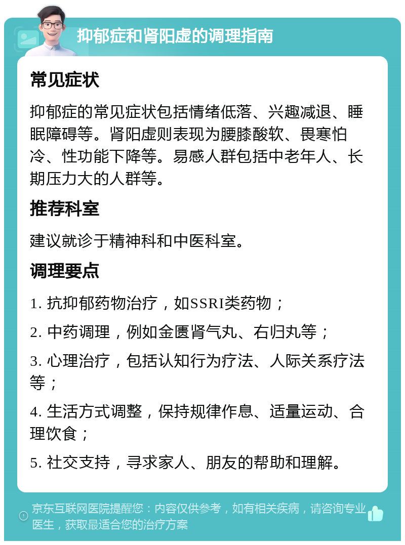 抑郁症和肾阳虚的调理指南 常见症状 抑郁症的常见症状包括情绪低落、兴趣减退、睡眠障碍等。肾阳虚则表现为腰膝酸软、畏寒怕冷、性功能下降等。易感人群包括中老年人、长期压力大的人群等。 推荐科室 建议就诊于精神科和中医科室。 调理要点 1. 抗抑郁药物治疗，如SSRI类药物； 2. 中药调理，例如金匮肾气丸、右归丸等； 3. 心理治疗，包括认知行为疗法、人际关系疗法等； 4. 生活方式调整，保持规律作息、适量运动、合理饮食； 5. 社交支持，寻求家人、朋友的帮助和理解。