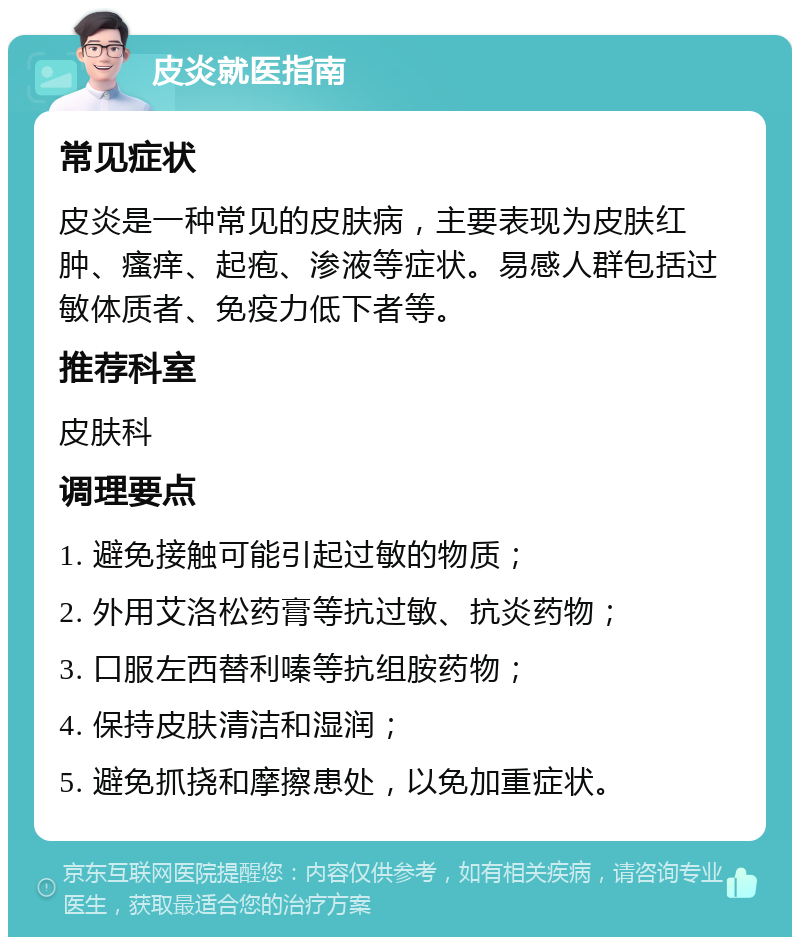 皮炎就医指南 常见症状 皮炎是一种常见的皮肤病，主要表现为皮肤红肿、瘙痒、起疱、渗液等症状。易感人群包括过敏体质者、免疫力低下者等。 推荐科室 皮肤科 调理要点 1. 避免接触可能引起过敏的物质； 2. 外用艾洛松药膏等抗过敏、抗炎药物； 3. 口服左西替利嗪等抗组胺药物； 4. 保持皮肤清洁和湿润； 5. 避免抓挠和摩擦患处，以免加重症状。