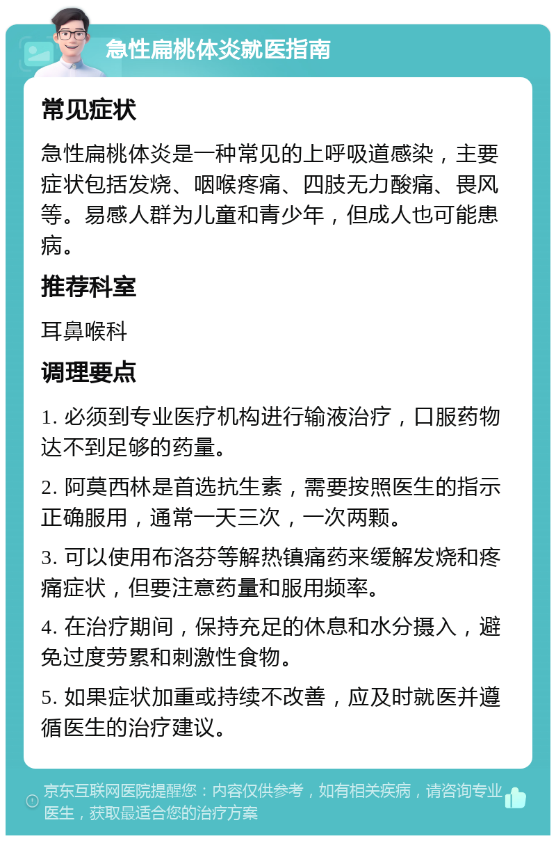 急性扁桃体炎就医指南 常见症状 急性扁桃体炎是一种常见的上呼吸道感染，主要症状包括发烧、咽喉疼痛、四肢无力酸痛、畏风等。易感人群为儿童和青少年，但成人也可能患病。 推荐科室 耳鼻喉科 调理要点 1. 必须到专业医疗机构进行输液治疗，口服药物达不到足够的药量。 2. 阿莫西林是首选抗生素，需要按照医生的指示正确服用，通常一天三次，一次两颗。 3. 可以使用布洛芬等解热镇痛药来缓解发烧和疼痛症状，但要注意药量和服用频率。 4. 在治疗期间，保持充足的休息和水分摄入，避免过度劳累和刺激性食物。 5. 如果症状加重或持续不改善，应及时就医并遵循医生的治疗建议。