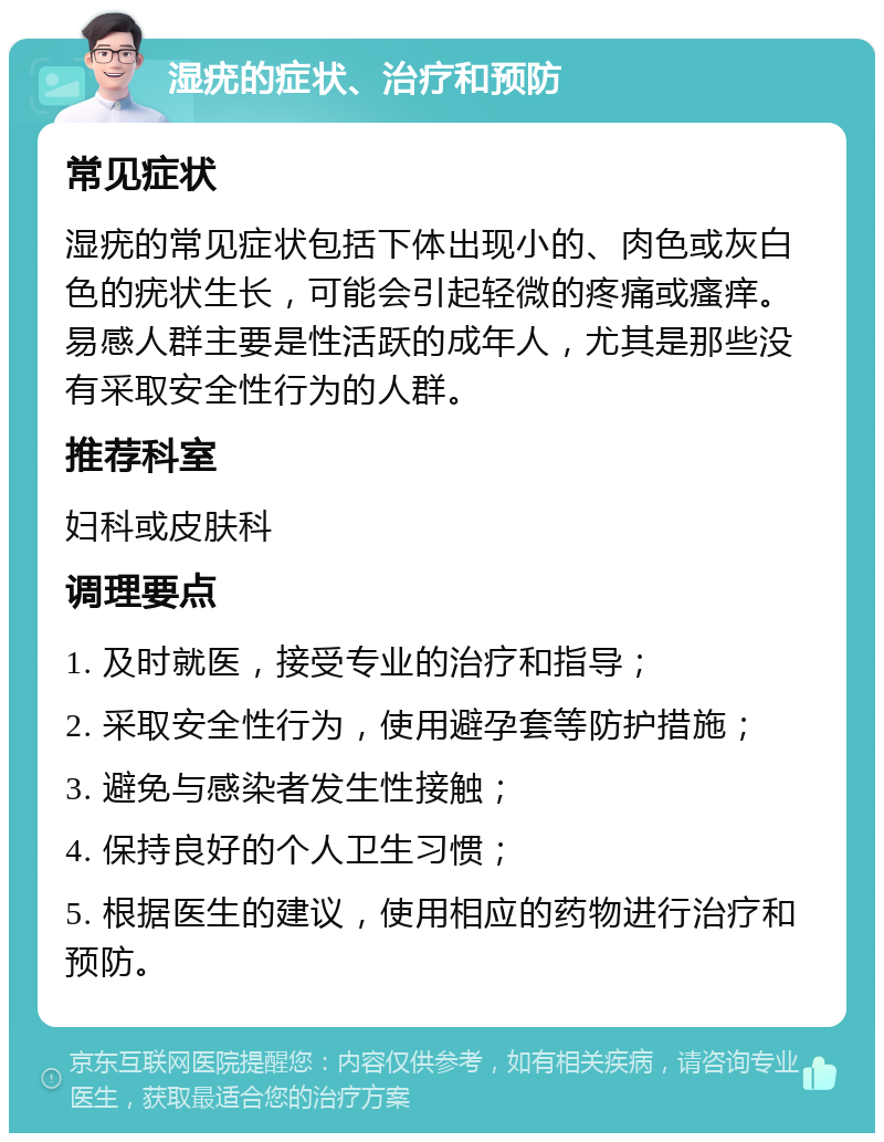 湿疣的症状、治疗和预防 常见症状 湿疣的常见症状包括下体出现小的、肉色或灰白色的疣状生长，可能会引起轻微的疼痛或瘙痒。易感人群主要是性活跃的成年人，尤其是那些没有采取安全性行为的人群。 推荐科室 妇科或皮肤科 调理要点 1. 及时就医，接受专业的治疗和指导； 2. 采取安全性行为，使用避孕套等防护措施； 3. 避免与感染者发生性接触； 4. 保持良好的个人卫生习惯； 5. 根据医生的建议，使用相应的药物进行治疗和预防。