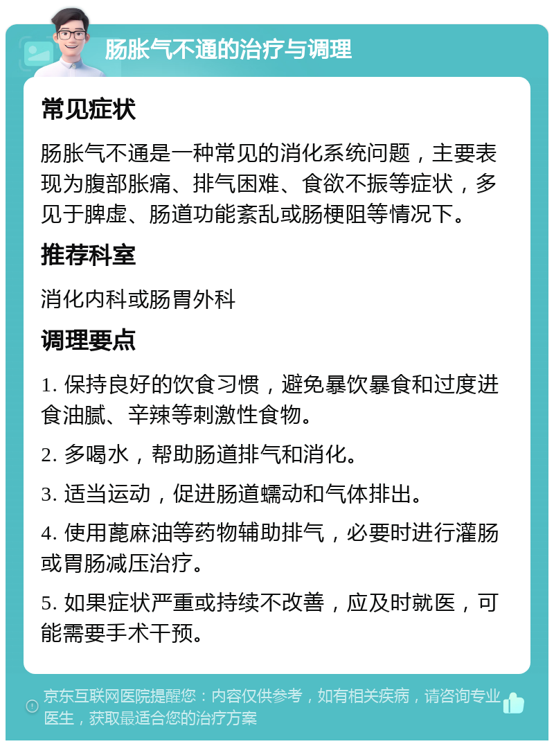 肠胀气不通的治疗与调理 常见症状 肠胀气不通是一种常见的消化系统问题，主要表现为腹部胀痛、排气困难、食欲不振等症状，多见于脾虚、肠道功能紊乱或肠梗阻等情况下。 推荐科室 消化内科或肠胃外科 调理要点 1. 保持良好的饮食习惯，避免暴饮暴食和过度进食油腻、辛辣等刺激性食物。 2. 多喝水，帮助肠道排气和消化。 3. 适当运动，促进肠道蠕动和气体排出。 4. 使用蓖麻油等药物辅助排气，必要时进行灌肠或胃肠减压治疗。 5. 如果症状严重或持续不改善，应及时就医，可能需要手术干预。