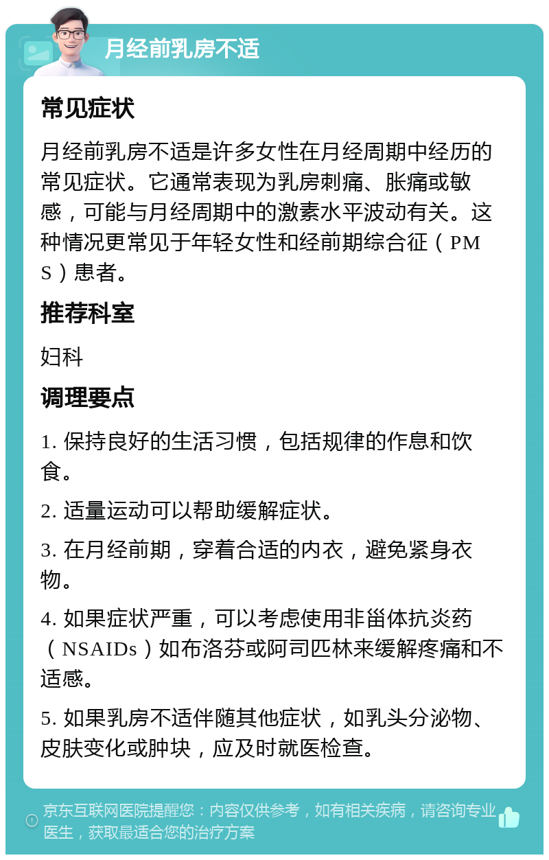 月经前乳房不适 常见症状 月经前乳房不适是许多女性在月经周期中经历的常见症状。它通常表现为乳房刺痛、胀痛或敏感，可能与月经周期中的激素水平波动有关。这种情况更常见于年轻女性和经前期综合征（PMS）患者。 推荐科室 妇科 调理要点 1. 保持良好的生活习惯，包括规律的作息和饮食。 2. 适量运动可以帮助缓解症状。 3. 在月经前期，穿着合适的内衣，避免紧身衣物。 4. 如果症状严重，可以考虑使用非甾体抗炎药（NSAIDs）如布洛芬或阿司匹林来缓解疼痛和不适感。 5. 如果乳房不适伴随其他症状，如乳头分泌物、皮肤变化或肿块，应及时就医检查。