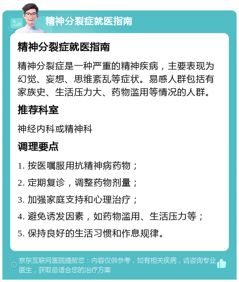 精神分裂症就医指南 精神分裂症就医指南 精神分裂症是一种严重的精神疾病，主要表现为幻觉、妄想、思维紊乱等症状。易感人群包括有家族史、生活压力大、药物滥用等情况的人群。 推荐科室 神经内科或精神科 调理要点 1. 按医嘱服用抗精神病药物； 2. 定期复诊，调整药物剂量； 3. 加强家庭支持和心理治疗； 4. 避免诱发因素，如药物滥用、生活压力等； 5. 保持良好的生活习惯和作息规律。