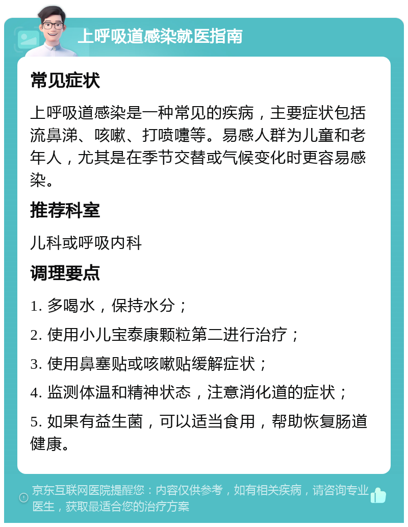 上呼吸道感染就医指南 常见症状 上呼吸道感染是一种常见的疾病，主要症状包括流鼻涕、咳嗽、打喷嚏等。易感人群为儿童和老年人，尤其是在季节交替或气候变化时更容易感染。 推荐科室 儿科或呼吸内科 调理要点 1. 多喝水，保持水分； 2. 使用小儿宝泰康颗粒第二进行治疗； 3. 使用鼻塞贴或咳嗽贴缓解症状； 4. 监测体温和精神状态，注意消化道的症状； 5. 如果有益生菌，可以适当食用，帮助恢复肠道健康。