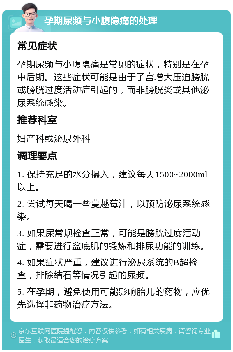 孕期尿频与小腹隐痛的处理 常见症状 孕期尿频与小腹隐痛是常见的症状，特别是在孕中后期。这些症状可能是由于子宫增大压迫膀胱或膀胱过度活动症引起的，而非膀胱炎或其他泌尿系统感染。 推荐科室 妇产科或泌尿外科 调理要点 1. 保持充足的水分摄入，建议每天1500~2000ml以上。 2. 尝试每天喝一些蔓越莓汁，以预防泌尿系统感染。 3. 如果尿常规检查正常，可能是膀胱过度活动症，需要进行盆底肌的锻炼和排尿功能的训练。 4. 如果症状严重，建议进行泌尿系统的B超检查，排除结石等情况引起的尿频。 5. 在孕期，避免使用可能影响胎儿的药物，应优先选择非药物治疗方法。