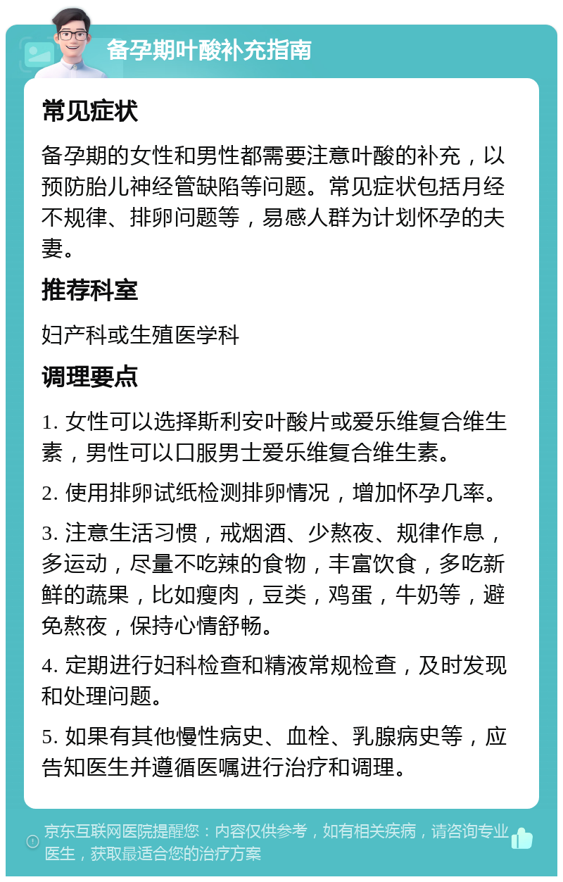 备孕期叶酸补充指南 常见症状 备孕期的女性和男性都需要注意叶酸的补充，以预防胎儿神经管缺陷等问题。常见症状包括月经不规律、排卵问题等，易感人群为计划怀孕的夫妻。 推荐科室 妇产科或生殖医学科 调理要点 1. 女性可以选择斯利安叶酸片或爱乐维复合维生素，男性可以口服男士爱乐维复合维生素。 2. 使用排卵试纸检测排卵情况，增加怀孕几率。 3. 注意生活习惯，戒烟酒、少熬夜、规律作息，多运动，尽量不吃辣的食物，丰富饮食，多吃新鲜的蔬果，比如瘦肉，豆类，鸡蛋，牛奶等，避免熬夜，保持心情舒畅。 4. 定期进行妇科检查和精液常规检查，及时发现和处理问题。 5. 如果有其他慢性病史、血栓、乳腺病史等，应告知医生并遵循医嘱进行治疗和调理。