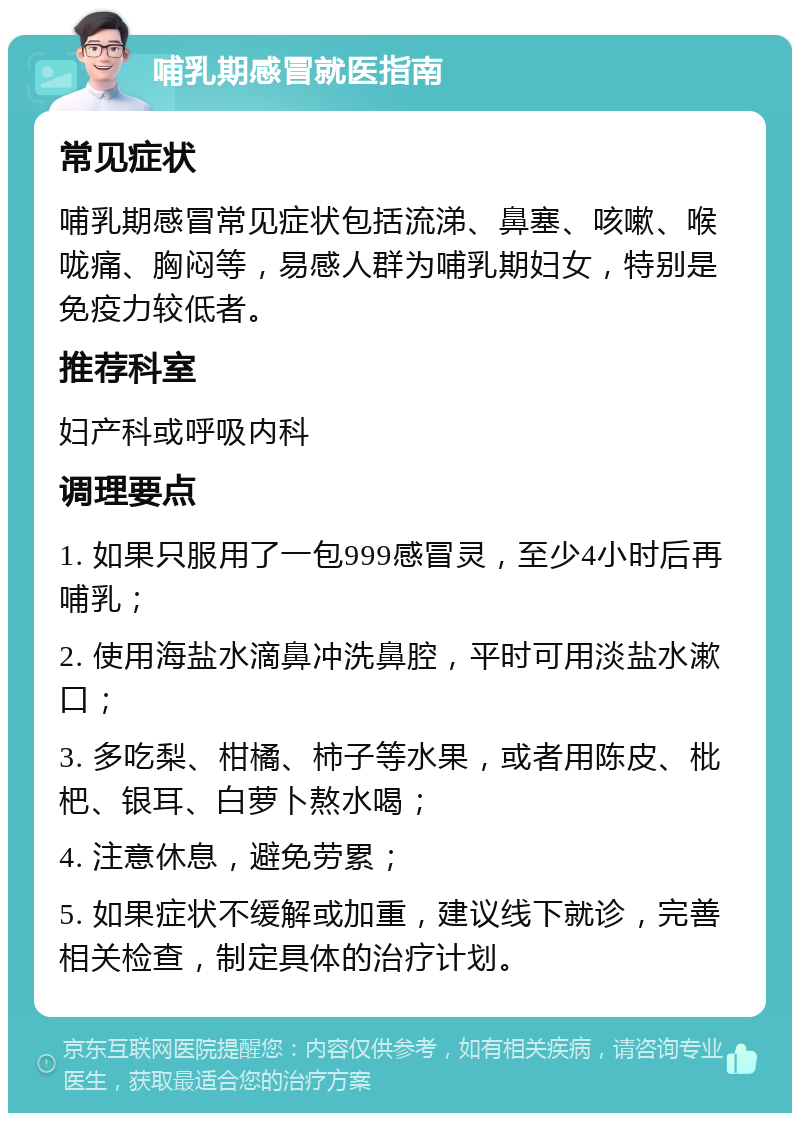 哺乳期感冒就医指南 常见症状 哺乳期感冒常见症状包括流涕、鼻塞、咳嗽、喉咙痛、胸闷等，易感人群为哺乳期妇女，特别是免疫力较低者。 推荐科室 妇产科或呼吸内科 调理要点 1. 如果只服用了一包999感冒灵，至少4小时后再哺乳； 2. 使用海盐水滴鼻冲洗鼻腔，平时可用淡盐水漱口； 3. 多吃梨、柑橘、柿子等水果，或者用陈皮、枇杷、银耳、白萝卜熬水喝； 4. 注意休息，避免劳累； 5. 如果症状不缓解或加重，建议线下就诊，完善相关检查，制定具体的治疗计划。