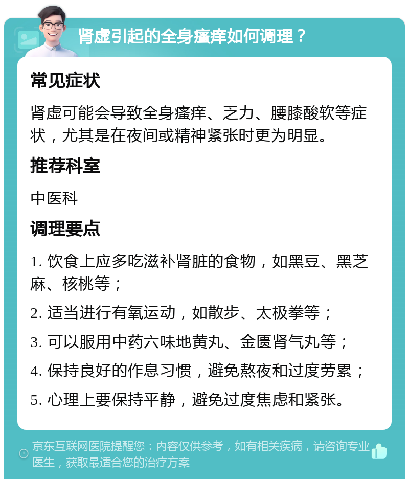 肾虚引起的全身瘙痒如何调理？ 常见症状 肾虚可能会导致全身瘙痒、乏力、腰膝酸软等症状，尤其是在夜间或精神紧张时更为明显。 推荐科室 中医科 调理要点 1. 饮食上应多吃滋补肾脏的食物，如黑豆、黑芝麻、核桃等； 2. 适当进行有氧运动，如散步、太极拳等； 3. 可以服用中药六味地黄丸、金匮肾气丸等； 4. 保持良好的作息习惯，避免熬夜和过度劳累； 5. 心理上要保持平静，避免过度焦虑和紧张。