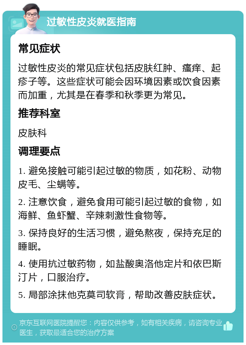 过敏性皮炎就医指南 常见症状 过敏性皮炎的常见症状包括皮肤红肿、瘙痒、起疹子等。这些症状可能会因环境因素或饮食因素而加重，尤其是在春季和秋季更为常见。 推荐科室 皮肤科 调理要点 1. 避免接触可能引起过敏的物质，如花粉、动物皮毛、尘螨等。 2. 注意饮食，避免食用可能引起过敏的食物，如海鲜、鱼虾蟹、辛辣刺激性食物等。 3. 保持良好的生活习惯，避免熬夜，保持充足的睡眠。 4. 使用抗过敏药物，如盐酸奥洛他定片和依巴斯汀片，口服治疗。 5. 局部涂抹他克莫司软膏，帮助改善皮肤症状。