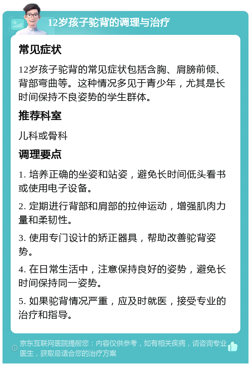 12岁孩子驼背的调理与治疗 常见症状 12岁孩子驼背的常见症状包括含胸、肩膀前倾、背部弯曲等。这种情况多见于青少年，尤其是长时间保持不良姿势的学生群体。 推荐科室 儿科或骨科 调理要点 1. 培养正确的坐姿和站姿，避免长时间低头看书或使用电子设备。 2. 定期进行背部和肩部的拉伸运动，增强肌肉力量和柔韧性。 3. 使用专门设计的矫正器具，帮助改善驼背姿势。 4. 在日常生活中，注意保持良好的姿势，避免长时间保持同一姿势。 5. 如果驼背情况严重，应及时就医，接受专业的治疗和指导。