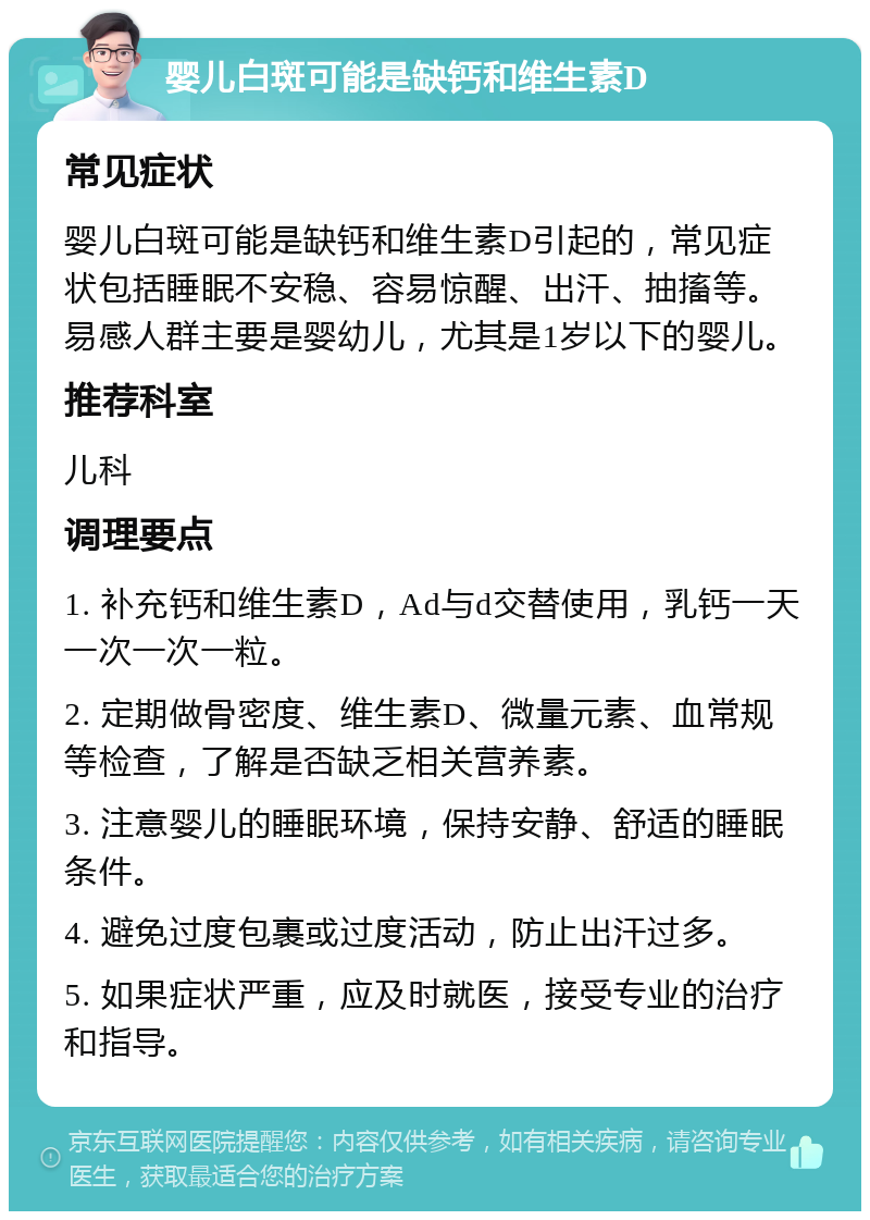 婴儿白斑可能是缺钙和维生素D 常见症状 婴儿白斑可能是缺钙和维生素D引起的，常见症状包括睡眠不安稳、容易惊醒、出汗、抽搐等。易感人群主要是婴幼儿，尤其是1岁以下的婴儿。 推荐科室 儿科 调理要点 1. 补充钙和维生素D，Ad与d交替使用，乳钙一天一次一次一粒。 2. 定期做骨密度、维生素D、微量元素、血常规等检查，了解是否缺乏相关营养素。 3. 注意婴儿的睡眠环境，保持安静、舒适的睡眠条件。 4. 避免过度包裹或过度活动，防止出汗过多。 5. 如果症状严重，应及时就医，接受专业的治疗和指导。