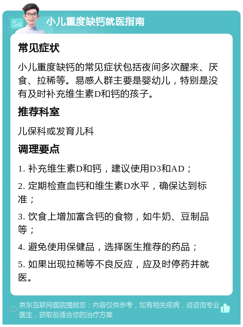 小儿重度缺钙就医指南 常见症状 小儿重度缺钙的常见症状包括夜间多次醒来、厌食、拉稀等。易感人群主要是婴幼儿，特别是没有及时补充维生素D和钙的孩子。 推荐科室 儿保科或发育儿科 调理要点 1. 补充维生素D和钙，建议使用D3和AD； 2. 定期检查血钙和维生素D水平，确保达到标准； 3. 饮食上增加富含钙的食物，如牛奶、豆制品等； 4. 避免使用保健品，选择医生推荐的药品； 5. 如果出现拉稀等不良反应，应及时停药并就医。