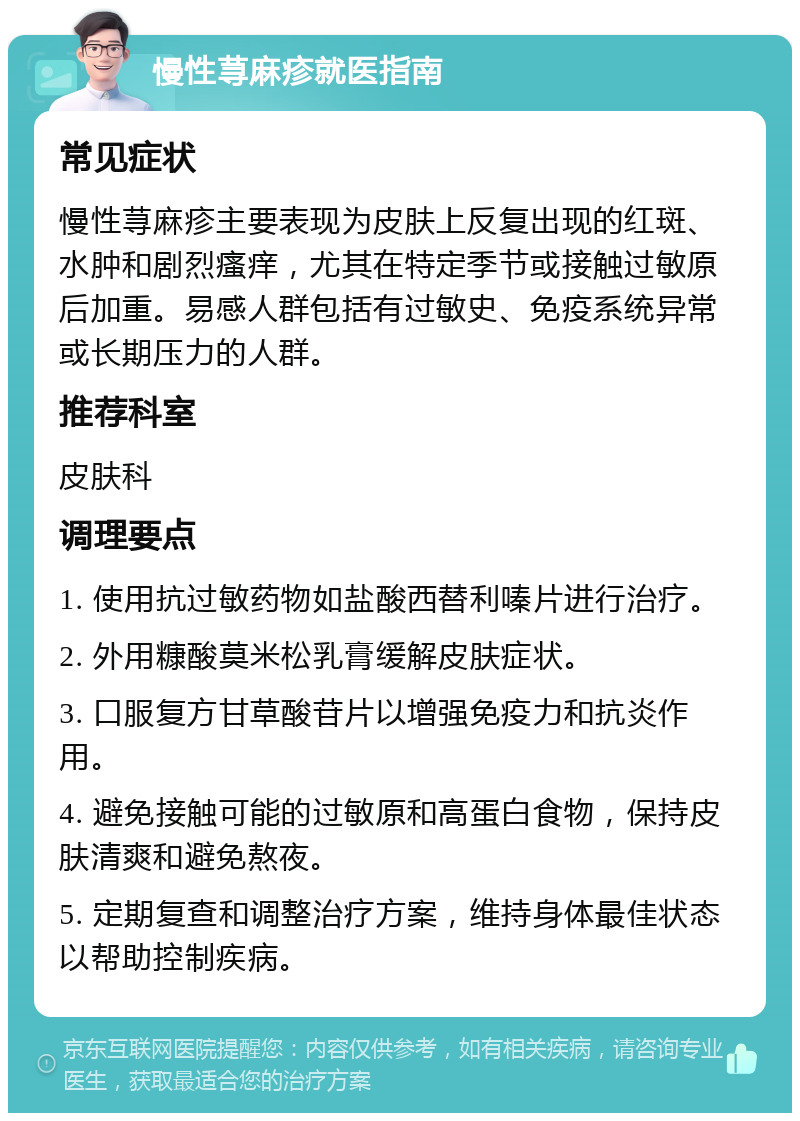 慢性荨麻疹就医指南 常见症状 慢性荨麻疹主要表现为皮肤上反复出现的红斑、水肿和剧烈瘙痒，尤其在特定季节或接触过敏原后加重。易感人群包括有过敏史、免疫系统异常或长期压力的人群。 推荐科室 皮肤科 调理要点 1. 使用抗过敏药物如盐酸西替利嗪片进行治疗。 2. 外用糠酸莫米松乳膏缓解皮肤症状。 3. 口服复方甘草酸苷片以增强免疫力和抗炎作用。 4. 避免接触可能的过敏原和高蛋白食物，保持皮肤清爽和避免熬夜。 5. 定期复查和调整治疗方案，维持身体最佳状态以帮助控制疾病。