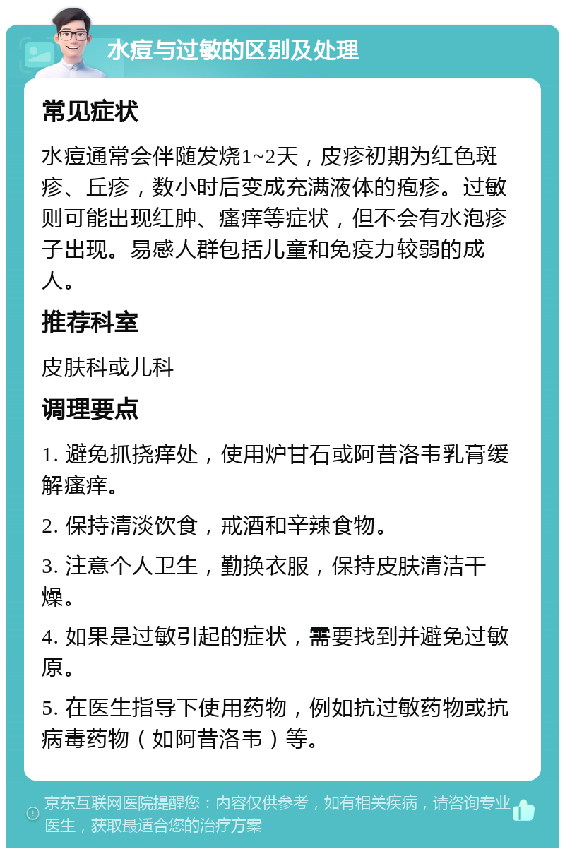 水痘与过敏的区别及处理 常见症状 水痘通常会伴随发烧1~2天，皮疹初期为红色斑疹、丘疹，数小时后变成充满液体的疱疹。过敏则可能出现红肿、瘙痒等症状，但不会有水泡疹子出现。易感人群包括儿童和免疫力较弱的成人。 推荐科室 皮肤科或儿科 调理要点 1. 避免抓挠痒处，使用炉甘石或阿昔洛韦乳膏缓解瘙痒。 2. 保持清淡饮食，戒酒和辛辣食物。 3. 注意个人卫生，勤换衣服，保持皮肤清洁干燥。 4. 如果是过敏引起的症状，需要找到并避免过敏原。 5. 在医生指导下使用药物，例如抗过敏药物或抗病毒药物（如阿昔洛韦）等。