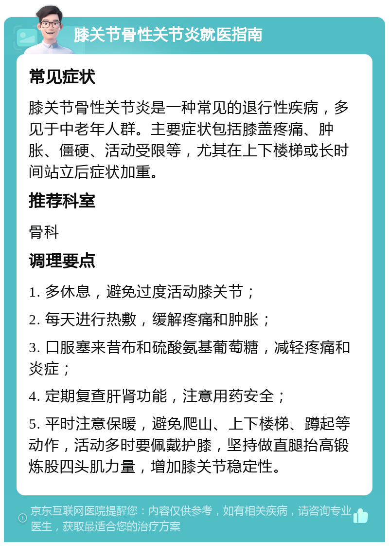 膝关节骨性关节炎就医指南 常见症状 膝关节骨性关节炎是一种常见的退行性疾病，多见于中老年人群。主要症状包括膝盖疼痛、肿胀、僵硬、活动受限等，尤其在上下楼梯或长时间站立后症状加重。 推荐科室 骨科 调理要点 1. 多休息，避免过度活动膝关节； 2. 每天进行热敷，缓解疼痛和肿胀； 3. 口服塞来昔布和硫酸氨基葡萄糖，减轻疼痛和炎症； 4. 定期复查肝肾功能，注意用药安全； 5. 平时注意保暖，避免爬山、上下楼梯、蹲起等动作，活动多时要佩戴护膝，坚持做直腿抬高锻炼股四头肌力量，增加膝关节稳定性。